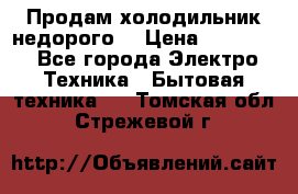 Продам холодильник недорого. › Цена ­ 15 000 - Все города Электро-Техника » Бытовая техника   . Томская обл.,Стрежевой г.